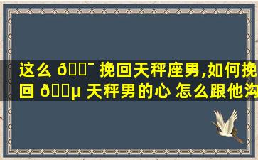 这么 🐯 挽回天秤座男,如何挽回 🌵 天秤男的心 怎么跟他沟通